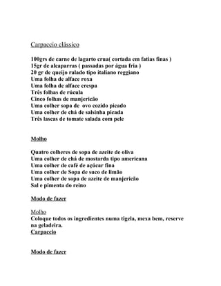 Carpaccio clássico

100grs de carne de lagarto crua( cortada em fatias finas )
15gr de alcaparras ( passadas por água fria )
20 gr de queijo ralado tipo italiano reggiano
Uma folha de alface roxa
Uma folha de alface crespa
Três folhas de rúcula
Cinco folhas de manjericão
Uma colher sopa de ovo cozido picado
Uma colher de chá de salsinha picada
Três lascas de tomate salada com pele


Molho

Quatro colheres de sopa de azeite de oliva
Uma colher de chá de mostarda tipo americana
Uma colher de café de açúcar fina
Uma colher de Sopa de suco de limão
Uma colher de sopa de azeite de manjericão
Sal e pimenta do reino

Modo de fazer

Molho
Coloque todos os ingredientes numa tigela, mexa bem, reserve
na geladeira.
Carpaccio


Modo de fazer
 
