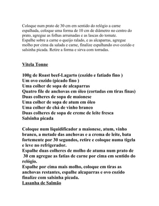 Coloque num prato de 30 cm em sentido do relógio a carne
espalhada, coloque uma forma de 10 cm de diâmetro no centro do
prato, agregue as folhas arrumadas e as lascas do tomate.
Espalhe sobre a carne o queijo ralado, e as alcaparras, agregue
molho por cima da salada e carne, finalize espalhando ovo cozido e
salsinha picada. Retire a forma e sirva com torradas.


Vitela Tonne

100g de Roast beef-Lagarto (cozido e fatiado fino )
Um ovo cozido (picado fino )
Uma colher de sopa de alcaparras
Quatro file de anchovas em óleo (cortadas em tiras finas)
Duas colheres de sopa de maionese
Uma colher de sopa de atum em óleo
Uma colher de chá de vinho branco
Duas colheres de sopa de creme de leite fresca
Salsinha picada

Coloque num liquidificador a maionese, atum, vinho
branco, a metade das anchovas e a crema de leite, bata
fortemente por 30 segundos, retire e coloque numa tigela
e leve no refrigerador.
Espalhe duas colheres de molho de atuma num prato de
 30 cm agregue as fatias de carne por cima em sentido do
relógio.
Espalhe por cima mais molho, coloque em tiras as
anchovas restantes, espalhe alcaparras e ovo cozido
finalize com salsinha picada.
Lasanha de Salmão
 