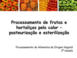 Processamento de frutas e
hortaliças pelo calor –
pasteurização e esterilização
Processamento de Alimentos de Origem Vegetal
2º modulo

 
