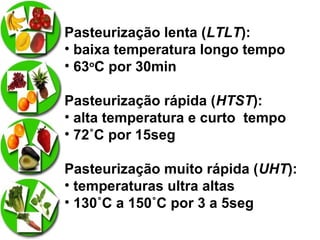 Pasteurização lenta (LTLT):
• baixa temperatura longo tempo
• 63oC por 30min
Pasteurização rápida (HTST):
• alta temperatura e curto tempo
• 72˚C por 15seg
Pasteurização muito rápida (UHT):
• temperaturas ultra altas
• 130˚C a 150˚C por 3 a 5seg

 