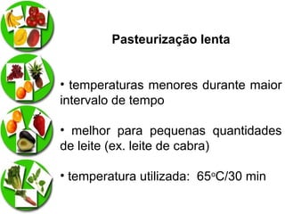 Pasteurização lenta
• temperaturas menores durante maior
intervalo de tempo
• melhor para pequenas quantidades
de leite (ex. leite de cabra)
• temperatura utilizada: 65oC/30 min

 