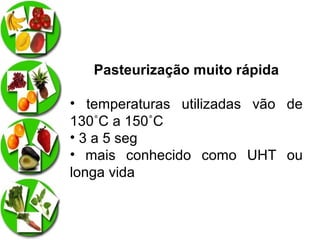Pasteurização muito rápida
• temperaturas utilizadas vão de
130˚C a 150˚C
• 3 a 5 seg
• mais conhecido como UHT ou
longa vida

 
