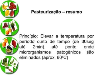 Pasteurização – resumo

Princípio: Elevar a temperatura por
período curto de tempo (de 30seg
até
2min)
até
ponto
onde
microrganismos patogênicos são
eliminados (aprox. 60oC)

 