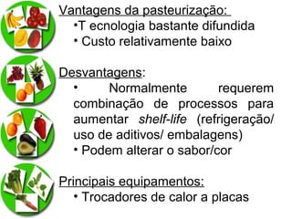 Vantagens da pasteurização:
•T ecnologia bastante difundida
• Custo relativamente baixo
Desvantagens:
•
Normalmente
requerem
combinação de processos para
aumentar shelf-life (refrigeração/
uso de aditivos/ embalagens)
• Podem alterar o sabor/cor
Principais equipamentos:
• Trocadores de calor a placas

 