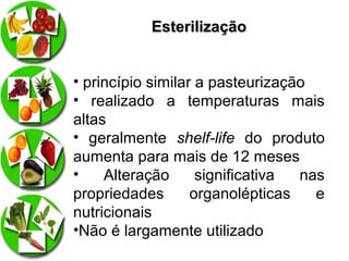 Esterilização
• princípio similar a pasteurização
• realizado a temperaturas mais
altas
• geralmente shelf-life do produto
aumenta para mais de 12 meses
•
Alteração
significativa
nas
propriedades
organolépticas
e
nutricionais
•Não é largamente utilizado

 
