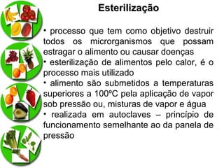 Esterilização
• processo que tem como objetivo destruir
todos os microrganismos que possam
estragar o alimento ou causar doenças
• esterilização de alimentos pelo calor, é o
processo mais utilizado
• alimento são submetidos a temperaturas
superiores a 100ºC pela aplicação de vapor
sob pressão ou, misturas de vapor e água
• realizada em autoclaves – princípio de
funcionamento semelhante ao da panela de
pressão

 