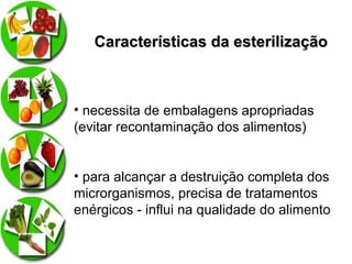 Características da esterilização

• necessita de embalagens apropriadas
(evitar recontaminação dos alimentos)
• para alcançar a destruição completa dos
microrganismos, precisa de tratamentos
enérgicos - influi na qualidade do alimento

 