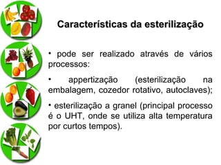 Características da esterilização
• pode ser realizado através de vários
processos:
•
appertização
(esterilização
na
embalagem, cozedor rotativo, autoclaves);
• esterilização a granel (principal processo
é o UHT, onde se utiliza alta temperatura
por curtos tempos).

 