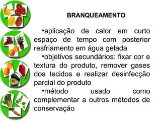 BRANQUEAMENTO

•aplicação de calor em curto
espaço de tempo com posterior
resfriamento em água gelada
•objetivos secundários: fixar cor e
textura do produto, remover gases
dos tecidos e realizar desinfecção
parcial do produto
•método
usado
como
complementar a outros métodos de
conservação

 