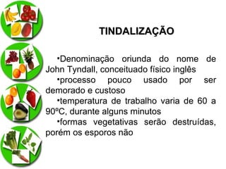TINDALIZAÇÃO
•Denominação oriunda do nome de
John Tyndall, conceituado físico inglês
•processo pouco usado por ser
demorado e custoso
•temperatura de trabalho varia de 60 a
90ºC, durante alguns minutos
•formas vegetativas serão destruídas,
porém os esporos não

 