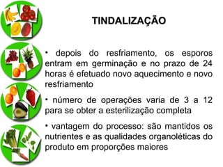 TINDALIZAÇÃO
• depois do resfriamento, os esporos
entram em germinação e no prazo de 24
horas é efetuado novo aquecimento e novo
resfriamento
• número de operações varia de 3 a 12
para se obter a esterilização completa
• vantagem do processo: são mantidos os
nutrientes e as qualidades organoléticas do
produto em proporções maiores

 