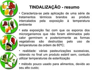 TINDALIZAÇÃO - resumo
• Caracteriza-se pela aplicação de uma série de
tratamentos térmicos brandos ao produto
intercalados pela exposição à temperatura
ambiente
• esta exposição faz com que os esporos dos
microrganismos que não foram eliminados pelo
calor germinem e posteriormente as formas
vegetativas são destruídas pelo uso de
temperaturas da ordem de 60ºC;
• realidade: várias pasteurizações sucessivas,
obtendo no final um produto estéril sem, contudo
utilizar temperaturas de esterilização
• método pouco usado para alimentos, devido ao
seu alto custo;

 