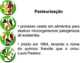 Pasteurização
• processo usado em alimentos para
destruir microrganismos patogênicos
ali existentes.
• criado em 1864, levando o nome
do químico francês que o criou:
Louis Pasteur.

 