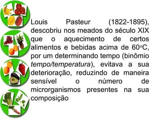 Louis
Pasteur
(1822-1895),
descobriu nos meados do século XIX
que o aquecimento de certos
alimentos e bebidas acima de 60oC,
por um determinando tempo (binômio
tempo/temperatura), evitava a sua
deterioração, reduzindo de maneira
sensível
o
número
de
microrganismos presentes na sua
composição

 