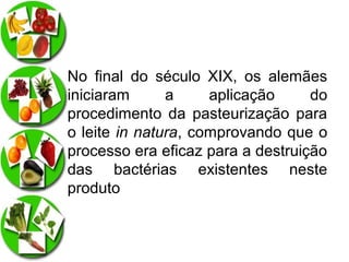 No final do século XIX, os alemães
iniciaram
a
aplicação
do
procedimento da pasteurização para
o leite in natura, comprovando que o
processo era eficaz para a destruição
das bactérias existentes neste
produto

 