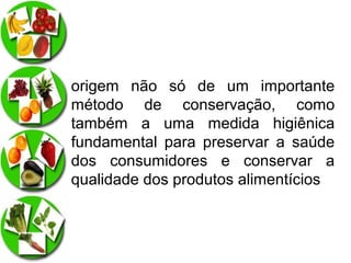 origem não só de um importante
método de conservação, como
também a uma medida higiênica
fundamental para preservar a saúde
dos consumidores e conservar a
qualidade dos produtos alimentícios

 