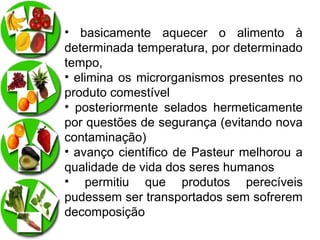 • basicamente aquecer o alimento à
determinada temperatura, por determinado
tempo,
• elimina os microrganismos presentes no
produto comestível
• posteriormente selados hermeticamente
por questões de segurança (evitando nova
contaminação)
• avanço científico de Pasteur melhorou a
qualidade de vida dos seres humanos
• permitiu que produtos perecíveis
pudessem ser transportados sem sofrerem
decomposição

 