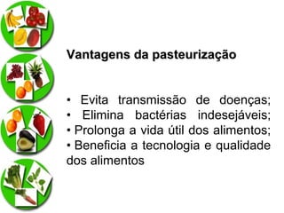 Vantagens da pasteurização
• Evita transmissão de doenças;
• Elimina bactérias indesejáveis;
• Prolonga a vida útil dos alimentos;
• Beneficia a tecnologia e qualidade
dos alimentos

 