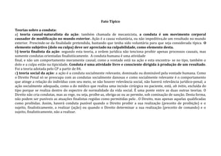 Fato Típico
Teorias sobre a conduta:
a) teoria causal-naturalista da ação: também chamada de mecanicista, a conduta é um movimento corporal
causador de modificação no mundo exterior. Ação é a causa voluntária, ou não impeditiva,de um resultado no mundo
exterior. Prescinde-se da finalidade pretendida, bastando que tenha sido voluntária para que seja considerada típica. O
elemento subjetivo (dolo ou culpa) deve ser apreciado na culpabilidade, como elemento desta.
b) teoria finalista da ação: segundo esta teoria, a ordem jurídica não tenciona proibir apenas processos causais, mas
somente condutas orientadas finalistiicamente. A conduta humana é uma atividade
final, e não um comportamento meramente causal; como a vontade está na ação e esta encontra- se no tipo, também o
dolo e a culpa estão na tipicidade. Conduta é uma atividade livre e consciente dirigida à produção de um resultado.
Foi a teoria adotada pelo CP a partir de 84.
c) teoria social da ação: a ação é a conduta socialmente relevante, dominada ou dominável pela vontade humana. Como
o Direito Penal só se preocupa com as condutas socialmente danosas e como socialmente relevante é o comportamento
que atinge a relação do indivíduo com seu meio, se não houver relevância social, não haverá relevância jurídico-penal; a
ação socialmente adequada, como a do médico que realiza uma incisão cirúrgica no paciente, está, ab initio, excluída do
tipo porque se realiza dentro do espectro de normalidade da vida social. É uma ponte entre as duas outras teorias. O
Direito não cria condutas, mas as rege, ou seja, proíbe-as, obriga-as ou as permite, sob cominação de sanção. Desta forma,
não podem ser puníveis as atuações finalistas regidas como permitidas pelo . O Direito, mas apenas aquelas qualificadas
como proibidas. Assim, haverá conduta punível quando o Direito proibir a sua realização (preceito de proibição) e o
sujeito, finalisticamente, a realizar (ação) ou quando o Direito determinar a sua realização (preceito de comando) e o
sujeito, finalisticamente, não a realizar.
 