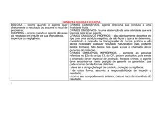 CONDUTA DOLOSA E CULPOSA
DOLOSA – ocorre quando o agente quer
diretamente o resultado ou assume o risco de
produzi-lo;
CULPOSA – ocorre quando o agente dácausa
ao resultado em virtude de sua imprudência,
imperícia ou negligência.
CRIMES COMISSIVOS- agente direciona sua conduta a uma
finalidade ilícita.
CRIMES OMISSIVOS- háuma abstenção de uma atividade que era
imposta pela lei ao agente.
CRIMES OMISSIVOS PRÓPRIOS – são objetivamente descritos no
tipo com uma conduta negativa, de não fazer o que a lei determina,
consistindo a omissão na transgressão da norma jurídica e não
sendo necessário qualquer resultado naturalístico (são, portanto
delitos formais). São delitos nos quais existe o chamado dever
genérico de proteção.
CRIMES OMISSIVOS IMPRÓPRIOS – somente as pessoas
referidas no §2o do artigo 13, do CP, podem praticá-los, pois existe
o chamado dever especial de proteção. Nesses crimes, o agente
deve encontrar-se numa posição de garante ou garantidor, que
pode ocorrer de trêsformas distintas:
- deve ter a obrigação legal de cuidado, proteção ou vigilância;
- de outra forma, assumiu a responsabilidade de impedir o
resultado;
- com o seu comportamento anterior, criou o risco da ocorrência do
resultado.
.
 