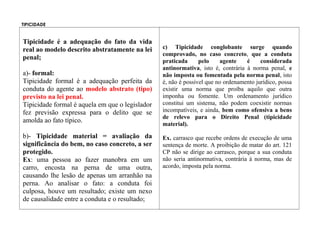 TIPICIDADE
Tipicidade é a adequação do fato da vida
real ao modelo descrito abstratamente na lei
penal;
a)- formal:
Tipicidade formal é a adequação perfeita da
conduta do agente ao modelo abstrato (tipo)
previsto na lei penal.
Tipicidade formal é aquela em que o legislador
fez previsão expressa para o delito que se
amolda ao fato típico.
b)- Tipicidade material = avaliação da
significância do bem, no caso concreto, a ser
protegido.
Ex: uma pessoa ao fazer manobra em um
carro, encosta na perna de uma outra,
causando lhe lesão de apenas um arranhão na
perna. Ao analisar o fato: a conduta foi
culposa, houve um resultado; existe um nexo
de causalidade entre a conduta e o resultado;
c) Tipicidade conglobante surge quando
comprovado, no caso concreto, que a conduta
praticada pelo agente é considerada
antinormativa, isto é, contrária à norma penal, e
não imposta ou fomentada pela norma penal, isto
é, não é possível que no ordenamento jurídico, possa
existir uma norma que proíba aquilo que outra
imponha ou fomente. Um ordenamento jurídico
constitui um sistema, não podem coexistir normas
incompatíveis, e ainda, bem como ofensiva a bens
de relevo para o Direito Penal (tipicidade
material).
Ex. carrasco que recebe ordens de execução de uma
sentença de morte. A proibição de matar do art. 121
CP não se dirige ao carrasco, porque a sua conduta
não seria antinormativa, contrária à norma, mas de
acordo, imposta pela norma.
 
