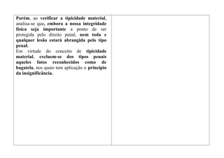 Porém, ao verificar a tipicidade material,
analisa-se que, embora a nossa integridade
física seja importante a ponto de ser
protegida pelo direito penal, nem toda e
qualquer lesão estará abrangida pelo tipo
penal.
Em virtude do conceito de tipicidade
material, excluem-se dos tipos penais
aqueles fatos reconhecidos como de
bagatela, nos quais tem aplicação o princípio
da insignificância.
 