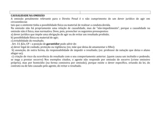 CAUSALIDADE NA OMISSÃO
A omissão penalmente relevante para o Direito Penal é o não cumprimento de um dever jurídico de agir em
circunstâncias
tais que o omitente tinha a possibilidade física ou material de realizar a conduta devida.
Na omissão não há propriamente uma relação de causalidade, mas de “não-impedimento”, porque a causalidade na
omissão não é física, mas normativa. Deve, pois, preencher os seguintes pressupostos:
a) dever jurídico que impõe uma obrigação de agir ou de evitar um resultado proibido;
b) possibilidade física ou material de agir;
c) evitabilidade do resultado.
. Art. 13, §2o, CP – a posição de garantidor pode advir de:
a) dever legal de cuidado, proteção ou vigilância; (ex; mãe que deixa de amamentar o filho);
b) assunção, de outra forma, da responsabilidade de impedir o resultado; (ex: professor de natação que deixa o aluno
afogar-se);
c) criação de risco da ocorrência do resultado com o seu comportamento anterior. (quem causa um incêndio e podendo,
se nega a prestar socorro) Nos exemplos citados, o agente não responde por omissão de socorro (crime omissivo
próprio), mas por homicídio (na forma comissiva por omissão), porque existe o dever específico, oriundo da lei, do
contrato ou de fato causado pelo agente, de evitar o resultado.
 