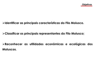 Objetivos
Identificar as principais características do Filo Molusco.
Classificar os principais representantes do Filo Molusco;
Reconhecer as utilidades econômicas e ecológicas dos
Moluscos.
 