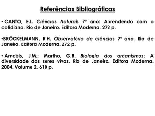 Referências Bibliográficas
• CANTO, E.L. Ciências Naturais 7º ano: Aprendendo com o
cotidiano. Rio de Janeiro. Editora Moderna. 272 p.
•BRÖCKELMANN, R.H. Observatório de ciências 7º ano. Rio de
Janeiro. Editora Moderna. 272 p.
• Amabis, J.M.; Martho, G.R. Biologia dos organismos: A
diversidade dos seres vivos. Rio de Janeiro. Editora Moderna.
2004. Volume 2. 610 p.
 
