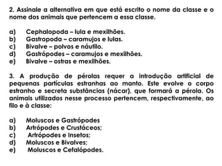 2. Assinale a alternativa em que está escrito o nome da classe e o
nome dos animais que pertencem a essa classe.
a) Cephalopoda – lula e mexilhões.
b) Gastropoda – caramujos e lulas.
c) Bivalve – polvos e náutilo.
d) Gastrópodes – caramujos e mexilhões.
e) Bivalve – ostras e mexilhões.
3. A produção de pérolas requer a introdução artificial de
pequenas partículas estranhas ao manto. Este evolve o corpo
estranho e secreta substâncias (nácar), que formará a pérola. Os
animais utilizados nesse processo pertencem, respectivamente, ao
filo e à classe:
a) Moluscos e Gastrópodes
b) Artrópodes e Crustáceos;
c) Artrópodes e Insetos;
d) Moluscos e Bivalves;
e) Moluscos e Cefalópodes.
 