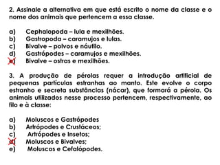 2. Assinale a alternativa em que está escrito o nome da classe e o
nome dos animais que pertencem a essa classe.
a) Cephalopoda – lula e mexilhões.
b) Gastropoda – caramujos e lulas.
c) Bivalve – polvos e náutilo.
d) Gastrópodes – caramujos e mexilhões.
e) Bivalve – ostras e mexilhões.
3. A produção de pérolas requer a introdução artificial de
pequenas partículas estranhas ao manto. Este evolve o corpo
estranho e secreta substâncias (nácar), que formará a pérola. Os
animais utilizados nesse processo pertencem, respectivamente, ao
filo e à classe:
a) Moluscos e Gastrópodes
b) Artrópodes e Crustáceos;
c) Artrópodes e Insetos;
d) Moluscos e Bivalves;
e) Moluscos e Cefalópodes.
 