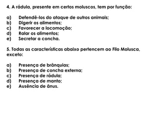 4. A rádula, presente em certos moluscos, tem por função:
a) Defendê-los do ataque de outros animais;
b) Digerir os alimentos;
c) Favorecer a locomoção;
d) Ralar os alimentos;
e) Secretar a concha.
5. Todas as características abaixo pertencem ao Filo Molusca,
exceto:
a) Presença de brânquias;
b) Presença de concha externa;
c) Presença de rádula;
d) Presença de manto;
e) Ausência de ânus.
 