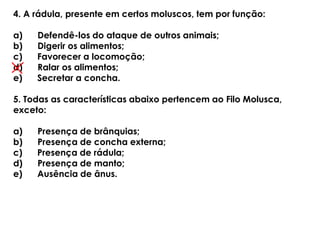 4. A rádula, presente em certos moluscos, tem por função:
a) Defendê-los do ataque de outros animais;
b) Digerir os alimentos;
c) Favorecer a locomoção;
d) Ralar os alimentos;
e) Secretar a concha.
5. Todas as características abaixo pertencem ao Filo Molusca,
exceto:
a) Presença de brânquias;
b) Presença de concha externa;
c) Presença de rádula;
d) Presença de manto;
e) Ausência de ânus.
 