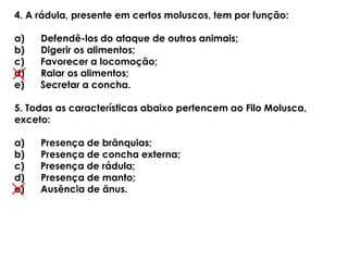 4. A rádula, presente em certos moluscos, tem por função:
a) Defendê-los do ataque de outros animais;
b) Digerir os alimentos;
c) Favorecer a locomoção;
d) Ralar os alimentos;
e) Secretar a concha.
5. Todas as características abaixo pertencem ao Filo Molusca,
exceto:
a) Presença de brânquias;
b) Presença de concha externa;
c) Presença de rádula;
d) Presença de manto;
e) Ausência de ânus.
 