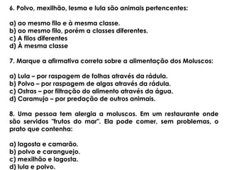 6. Polvo, mexilhão, lesma e lula são animais pertencentes:
a) ao mesmo filo e à mesma classe.
b) ao mesmo filo, porém a classes diferentes.
c) A filos diferentes
d) À mesma classe
7. Marque a afirmativa correta sobre a alimentação dos Moluscos:
a) Lula – por raspagem de folhas através da rádula.
b) Polvo – por raspagem de algas através da rádula.
c) Ostras – por filtração do alimento através da água.
d) Caramujo – por predação de outros animais.
8. Uma pessoa tem alergia a moluscos. Em um restaurante onde
são servidos "frutos do mar". Ela pode comer, sem problemas, o
prato que contenha:
a) lagosta e camarão.
b) polvo e caranguejo.
c) mexilhão e lagosta.
d) lula e polvo.
 