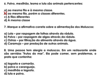 6. Polvo, mexilhão, lesma e lula são animais pertencentes:
a) ao mesmo filo e à mesma classe.
b) ao mesmo filo, porém a classes diferentes.
c) A filos diferentes
d) À mesma classe
7. Marque a afirmativa correta sobre a alimentação dos Moluscos:
a) Lula – por raspagem de folhas através da rádula.
b) Polvo – por raspagem de algas através da rádula.
c) Ostras – por filtração do alimento através da água.
d) Caramujo – por predação de outros animais.
8. Uma pessoa tem alergia a moluscos. Em um restaurante onde
são servidos "frutos do mar". Ela pode comer, sem problemas, o
prato que contenha:
a) lagosta e camarão.
b) polvo e caranguejo.
c) mexilhão e lagosta.
d) lula e polvo.
 