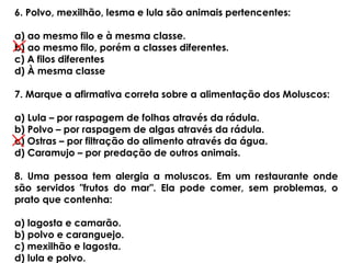 6. Polvo, mexilhão, lesma e lula são animais pertencentes:
a) ao mesmo filo e à mesma classe.
b) ao mesmo filo, porém a classes diferentes.
c) A filos diferentes
d) À mesma classe
7. Marque a afirmativa correta sobre a alimentação dos Moluscos:
a) Lula – por raspagem de folhas através da rádula.
b) Polvo – por raspagem de algas através da rádula.
c) Ostras – por filtração do alimento através da água.
d) Caramujo – por predação de outros animais.
8. Uma pessoa tem alergia a moluscos. Em um restaurante onde
são servidos "frutos do mar". Ela pode comer, sem problemas, o
prato que contenha:
a) lagosta e camarão.
b) polvo e caranguejo.
c) mexilhão e lagosta.
d) lula e polvo.
 