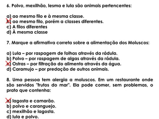 6. Polvo, mexilhão, lesma e lula são animais pertencentes:
a) ao mesmo filo e à mesma classe.
b) ao mesmo filo, porém a classes diferentes.
c) A filos diferentes
d) À mesma classe
7. Marque a afirmativa correta sobre a alimentação dos Moluscos:
a) Lula – por raspagem de folhas através da rádula.
b) Polvo – por raspagem de algas através da rádula.
c) Ostras – por filtração do alimento através da água.
d) Caramujo – por predação de outros animais.
8. Uma pessoa tem alergia a moluscos. Em um restaurante onde
são servidos "frutos do mar". Ela pode comer, sem problemas, o
prato que contenha:
a) lagosta e camarão.
b) polvo e caranguejo.
c) mexilhão e lagosta.
d) lula e polvo.
 