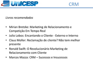 CRM

Livros recomendados

• Mirian Bretzke: Marketing de Relacionamento e
  Competição Em Tempo Real
• Julio Lobos: Encantando o Cliente - Externo e Interno
• Claus Moller: Reclamação de cliente? Não tem melhor
  presente
• Ronald Swift: O Revolucionário Marketing de
  Relacionamento com Cliente
• Marcos Mazza: CRM – Sucessos e Insucessos
 