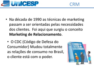 CRM

• Na década de 1990 as técnicas de marketing
  passam a ser orientadas pelas necessidades
  dos clientes. Foi aqui que surgiu o conceito
  Marketing de Relacionamento.
• O CDC (Código de Defesa do
Consumidor) Mudou totalmente
as relações de consumo no Brasil,
o cliente está com o poder.
 