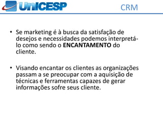 CRM

• Se marketing é à busca da satisfação de
  desejos e necessidades podemos interpretá-
  lo como sendo o ENCANTAMENTO do
  cliente.

• Visando encantar os clientes as organizações
  passam a se preocupar com a aquisição de
  técnicas e ferramentas capazes de gerar
  informações sofre seus cliente.
 