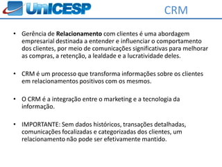 CRM
• Gerência de Relacionamento com clientes é uma abordagem
  empresarial destinada a entender e influenciar o comportamento
  dos clientes, por meio de comunicações significativas para melhorar
  as compras, a retenção, a lealdade e a lucratividade deles.

• CRM é um processo que transforma informações sobre os clientes
  em relacionamentos positivos com os mesmos.

• O CRM é a integração entre o marketing e a tecnologia da
  informação.

• IMPORTANTE: Sem dados históricos, transações detalhadas,
  comunicações focalizadas e categorizadas dos clientes, um
  relacionamento não pode ser efetivamente mantido.
 
