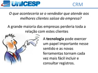 CRM
O que aconteceria se o vendedor que atende aos
      melhores clientes saísse da empresa?

A grande maioria das empresas perderia toda a
          relação com estes clientes
                    A tecnologia pode exercer
                    um papel importante nesse
                    sentido e as novas
                    ferramentas tornam cada
                    vez mais fácil incluir e
                    consultar registros.
 
