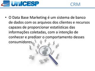CRM

• O Data Base Marketing é um sistema de banco
  de dados com os arquivos dos clientes e recursos
  capazes de proporcionar estatísticas das
  informações coletadas, com a intenção de
  conhecer e predizer o comportamento desses
  consumidores.
 