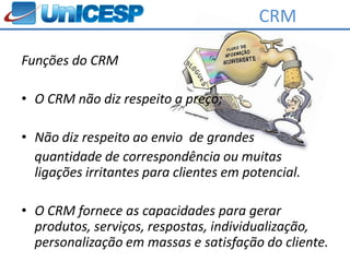 CRM

Funções do CRM

• O CRM não diz respeito a preço;

• Não diz respeito ao envio de grandes
  quantidade de correspondência ou muitas
  ligações irritantes para clientes em potencial.

• O CRM fornece as capacidades para gerar
  produtos, serviços, respostas, individualização,
  personalização em massas e satisfação do cliente.
 