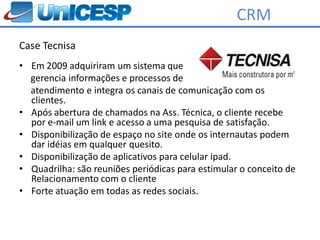 CRM
Case Tecnisa
• Em 2009 adquiriram um sistema que
  gerencia informações e processos de
  atendimento e integra os canais de comunicação com os
  clientes.
• Após abertura de chamados na Ass. Técnica, o cliente recebe
  por e-mail um link e acesso a uma pesquisa de satisfação.
• Disponibilização de espaço no site onde os internautas podem
  dar idéias em qualquer quesito.
• Disponibilização de aplicativos para celular ipad.
• Quadrilha: são reuniões periódicas para estimular o conceito de
  Relacionamento com o cliente
• Forte atuação em todas as redes sociais.
 
