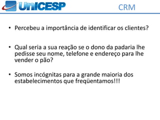 CRM

• Percebeu a importância de identificar os clientes?

• Qual seria a sua reação se o dono da padaria lhe
  pedisse seu nome, telefone e endereço para lhe
  vender o pão?

• Somos incógnitas para a grande maioria dos
  estabelecimentos que freqüentamos!!!
 