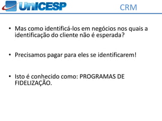 CRM

• Mas como identificá-los em negócios nos quais a
  identificação do cliente não é esperada?

• Precisamos pagar para eles se identificarem!


• Isto é conhecido como: PROGRAMAS DE
  FIDELIZAÇÃO.
 