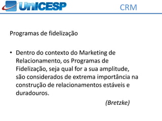 CRM

Programas de fidelização

• Dentro do contexto do Marketing de
  Relacionamento, os Programas de
  Fidelização, seja qual for a sua amplitude,
  são considerados de extrema importância na
  construção de relacionamentos estáveis e
  duradouros.
                                    (Bretzke)
 