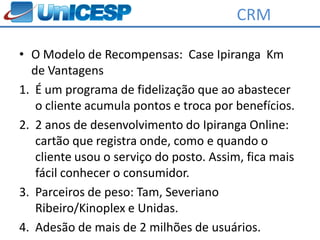 CRM

• O Modelo de Recompensas: Case Ipiranga Km
  de Vantagens
1. É um programa de fidelização que ao abastecer
   o cliente acumula pontos e troca por benefícios.
2. 2 anos de desenvolvimento do Ipiranga Online:
   cartão que registra onde, como e quando o
   cliente usou o serviço do posto. Assim, fica mais
   fácil conhecer o consumidor.
3. Parceiros de peso: Tam, Severiano
   Ribeiro/Kinoplex e Unidas.
4. Adesão de mais de 2 milhões de usuários.
 